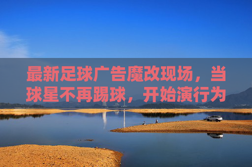 最新足球广告魔改现场，当球星不再踢球，开始演行为艺术？足球广告魔现场，球星弃踢球，演行为艺术