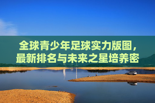 全球青少年足球实力版图,最新排名与未来之星培养密码,全球青少年足球实力版图,最新排名与未来之星培养密码