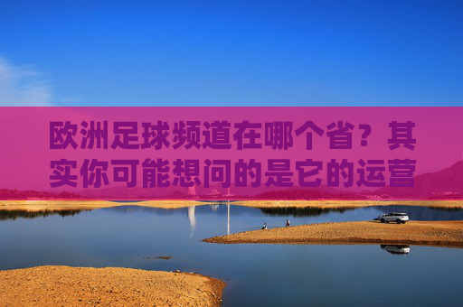 欧洲足球频道在哪个省?其实你可能想问的是它的运营主体在哪里,欧洲足球频道运营主体在哪?你可能问错了省