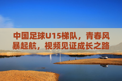 中国足球U15梯队，青春风暴起航，视频见证成长之路，中国足球U15梯队，青春风暴启航，视频见证成长之路