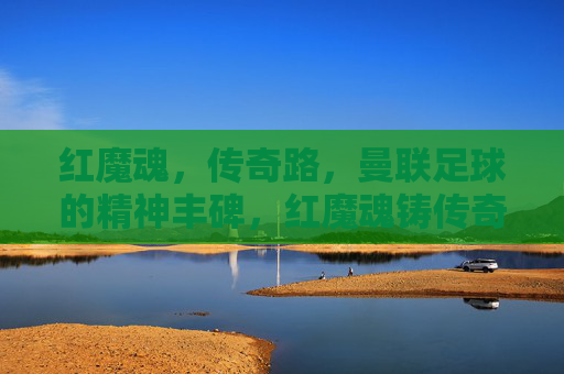红魔魂,传奇路,曼联足球的精神丰碑,红魔魂铸传奇路,曼联精神丰碑