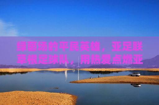 绿茵场的平民英雄，亚足联草根足球队，用热爱点燃亚洲足球的烟火气，草根英雄用热爱点燃亚洲足球烟火气