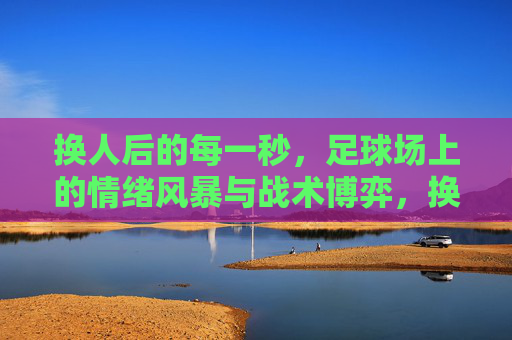 换人后的每一秒,足球场上的情绪风暴与战术博弈,换人风暴,球场情绪与战术的秒级博弈