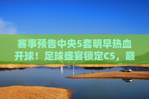赛事预告中央5套明早热血开球！足球盛宴锁定C5，巅峰对决等你来战！C5明早巅峰对决！足球盛宴热血开球