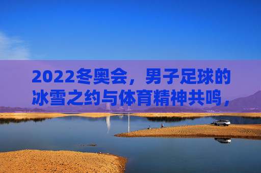 2022冬奥会，男子足球的冰雪之约与体育精神共鸣，2022冬奥会男子足球，冰雪之约与体育精神共鸣