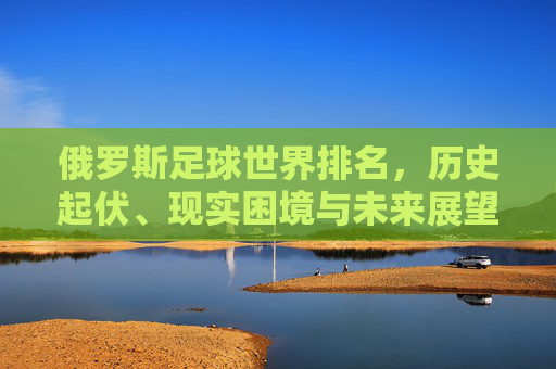 俄罗斯足球世界排名，历史起伏、现实困境与未来展望，俄罗斯足球世界排名，历史轨迹、现实困境与未来展望