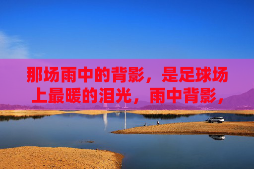 那场雨中的背影,是足球场上最暖的泪光,雨中背影,足球场最暖的泪光