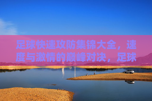 足球快速攻防集锦大全，速度与激情的巅峰对决，足球快速攻防集锦，速度与激情的巅峰对决
