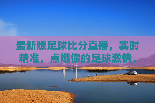 最新版足球比分直播，实时精准，点燃你的足球激情，实时精准足球比分直播，点燃你的足球激情