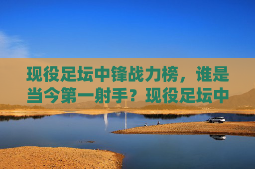 现役足坛中锋战力榜,谁是当今第一射手?现役足坛中锋战力榜,谁是当今第一射手?