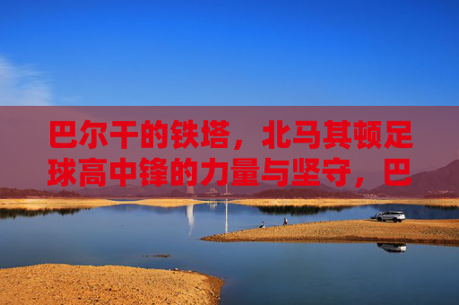 巴尔干的铁塔,北马其顿足球高中锋的力量与坚守,巴尔干的铁塔,北马其顿高中锋的力量与坚守