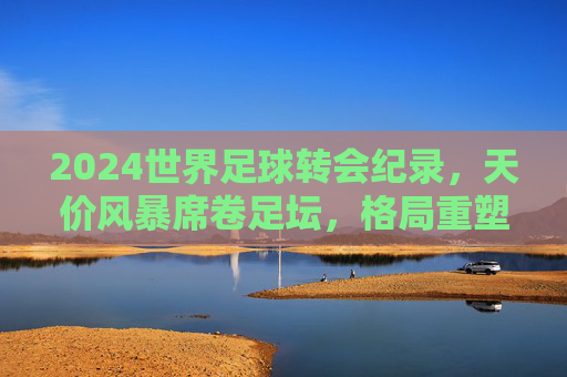 2024世界足球转会纪录，天价风暴席卷足坛，格局重塑背后的资本博弈，2024世界足球转会纪录，天价风暴席卷，资本博弈重塑格局