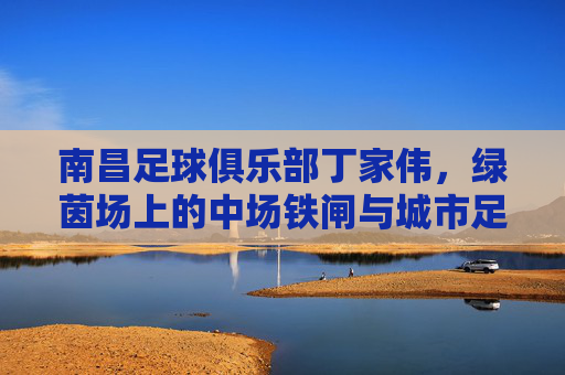 南昌足球俱乐部丁家伟,绿茵场上的中场铁闸与城市足球魂,丁家伟,南昌中场铁闸与城市足球魂