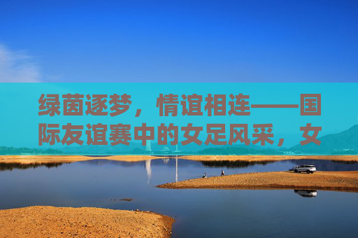 绿茵逐梦，情谊相连——国际友谊赛中的女足风采，女足绿茵逐梦，国际友谊传情