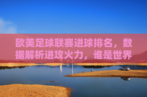 欧美足球联赛进球排名,数据解析进攻火力,谁是世界进球机器?欧美足球联赛进球排名,数据解析谁是世界进球机器?
