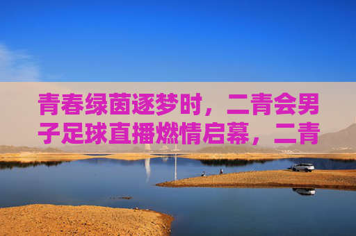青春绿茵逐梦时，二青会男子足球直播燃情启幕，二青会男子足球直播燃情启幕 青春绿茵逐梦