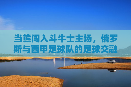 当熊闯入斗牛士主场,俄罗斯与西甲足球队的足球交融史,熊闯斗牛士主场,俄罗斯与西甲足球交融记
