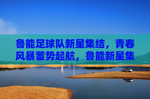 鲁能足球队新星集结，青春风暴蓄势起航，鲁能新星集结，青春风暴蓄势起航