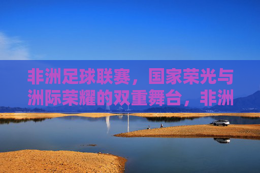 非洲足球联赛,国家荣光与洲际荣耀的双重舞台,非洲足球联赛,国家荣光与洲际荣耀的双重舞台