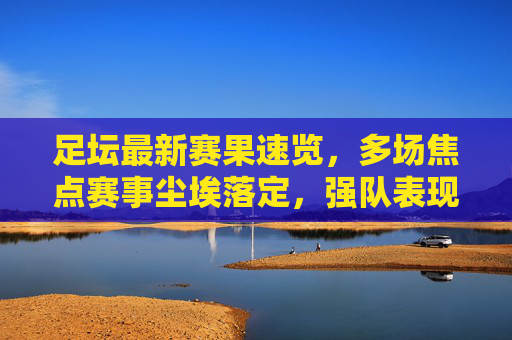 足坛最新赛果速览，多场焦点赛事尘埃落定，强队表现各异，足坛焦点赛事赛果速览，强队表现各异
