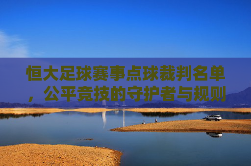恒大足球赛事点球裁判名单,公平竞技的守护者与规则的精准执行者,恒大足球赛事点球裁判名单,公平竞技守护者与规则精准执行者
