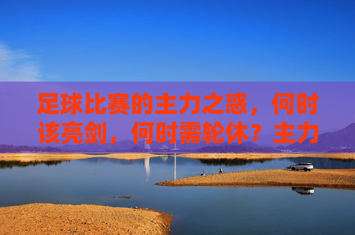 足球比赛的主力之惑,何时该亮剑,何时需轮休?主力之惑,足球比赛中的亮剑与轮休时机