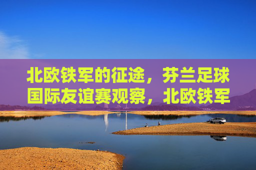 北欧铁军的征途，芬兰足球国际友谊赛观察，北欧铁军，芬兰足球国际友谊赛征途观察