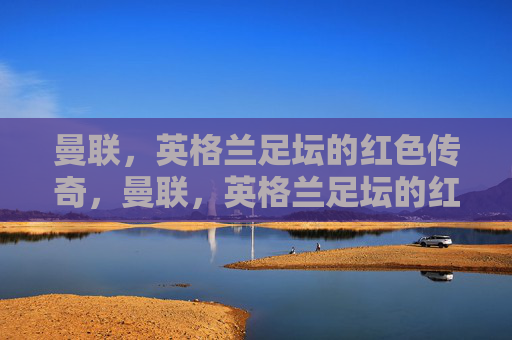 曼联，英格兰足坛的红色传奇，曼联，英格兰足坛的红色传奇