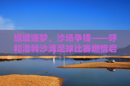 绿城逐梦，沙场争锋——呼和浩特沙滩足球比赛燃情启幕，燃情沙场逐梦争锋！呼和浩特沙滩足球比赛启幕