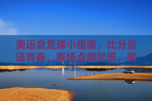 奥运会足球小组赛，比分见证青春，赛场点燃梦想，奥运足球小组赛，比分刻青春，赛场燃梦想