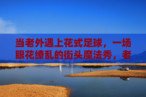 当老外遇上花式足球，一场眼花缭乱的街头魔法秀，老外遇上花式足球，街头魔法秀