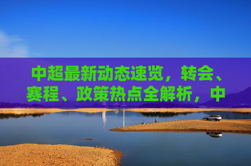 中超最新动态速览，转会、赛程、政策热点全解析，中超最新动态速览，转会赛程政策热点全解析