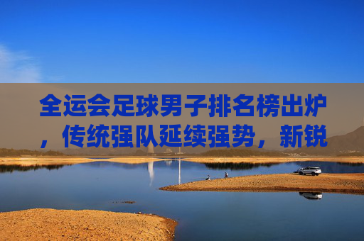 全运会足球男子排名榜出炉，传统强队延续强势，新锐力量崭露头角，全运会足球男子排名榜出炉，传统强队延续强势，新锐力量崭露头角