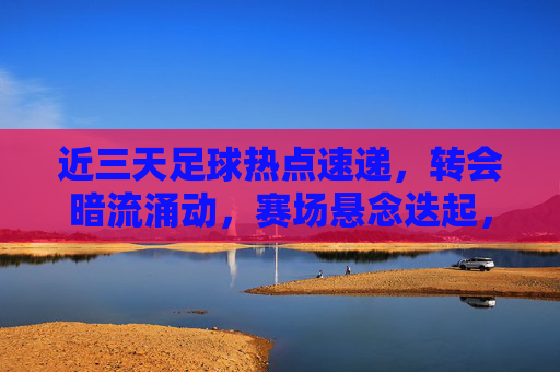 近三天足球热点速递，转会暗流涌动，赛场悬念迭起，近三天足球热点速递，转会暗涌赛场悬念迭起