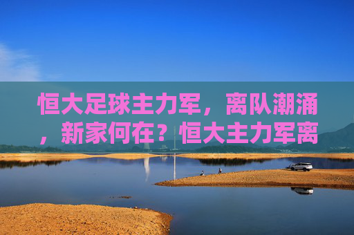 恒大足球主力军,离队潮涌,新家何在?恒大主力军离队潮涌,新家何在?
