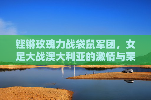 铿锵玫瑰力战袋鼠军团，女足大战澳大利亚的激情与荣耀，铿锵玫瑰力战袋鼠军团