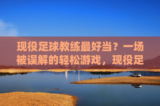 现役足球教练最好当?一场被误解的轻松游戏,现役足球教练最好当?一场被误解的轻松游戏