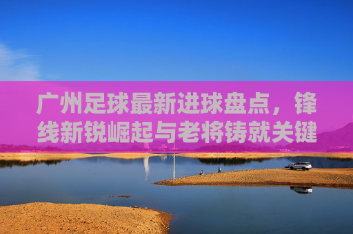 广州足球最新进球盘点,锋线新锐崛起与老将铸就关键一击,广州足球最新进球盘点,锋线新锐崛起与老将铸就关键一击