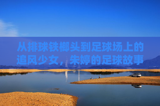 从排球铁榔头到足球场上的追风少女，朱婷的足球故事，是热爱也是新章，朱婷，从排球铁榔头到足球追风少女，热爱新章