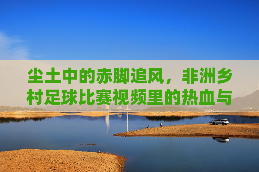 尘土中的赤脚追风,非洲乡村足球比赛视频里的热血与梦想,赤脚追风,非洲乡村足球的热血与梦想