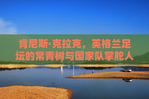 肯尼斯·克拉克，英格兰足坛的常青树与国家队掌舵人，肯尼斯·克拉克，英格兰足坛常青树与国家队掌舵人