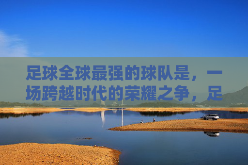 足球全球最强的球队是,一场跨越时代的荣耀之争,足球全球最强,跨越时代的荣耀王座之争