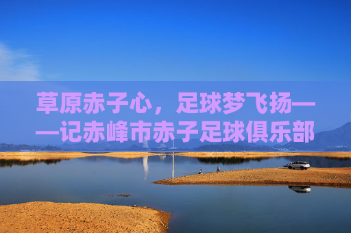 草原赤子心，足球梦飞扬——记赤峰市赤子足球俱乐部，草原赤子心，足球梦飞扬