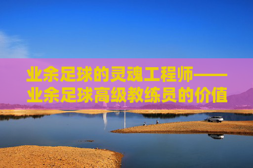 业余足球的灵魂工程师——业余足球高级教练员的价值与使命，业余足球的灵魂工程师——高级教练员的价值与使命