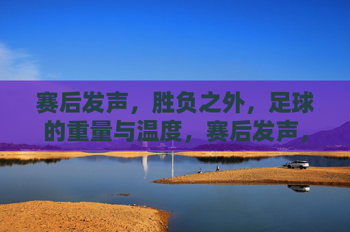 赛后发声,胜负之外,足球的重量与温度,赛后发声,胜负之外,足球的重量与温度