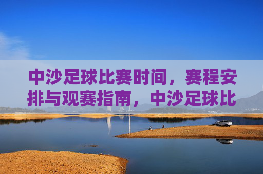 中沙足球比赛时间，赛程安排与观赛指南，中沙足球比赛时间、赛程安排与观赛指南