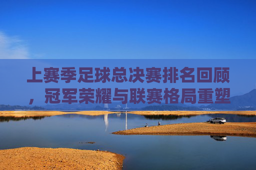 上赛季足球总决赛排名回顾,冠军荣耀与联赛格局重塑,上赛季足球总决赛回顾,冠军荣耀重塑联赛格局