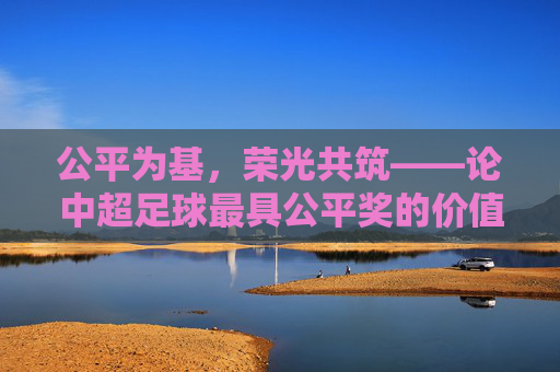 公平为基，荣光共筑——论中超足球最具公平奖的价值与意义，公平为基，荣光共筑——中超足球公平奖的价值与意义