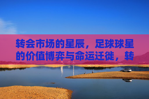 转会市场的星辰,足球球星的价值博弈与命运迁徙,转会星辰,球星价值博弈与命运迁徙