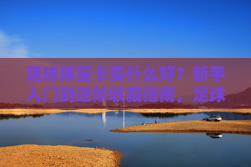 足球球星卡买什么好?新手入门到进阶收藏指南,足球球星卡收藏选购指南,从新手入门到进阶